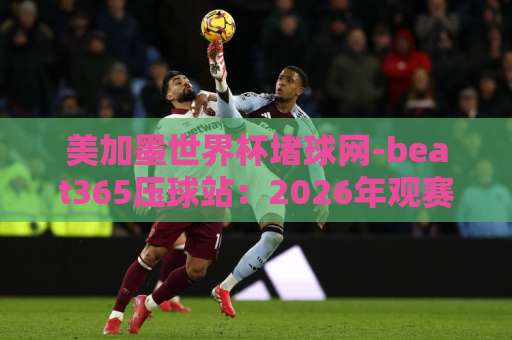 美加墨世界杯堵球网-beat365压球站：2026年观赛新体验，【美加墨世界杯】球迷不容错过