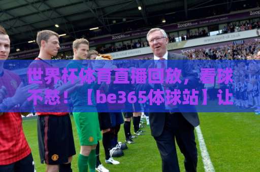 世界杯体育直播回放，看球不愁！【be365体球站】让你随时随地重温经典