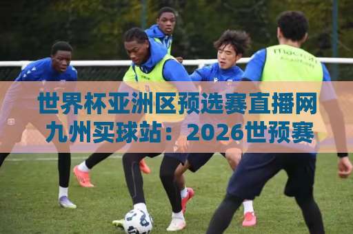 世界杯亚洲区预选赛直播网 九州买球站：2026世预赛观赛指南【九州买球站】