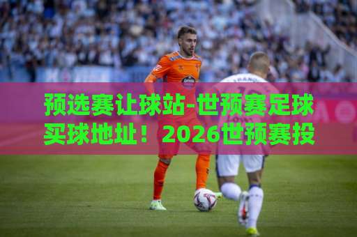 预选赛让球站-世预赛足球买球地址！2026世预赛投注全攻略【让球盘口解析】