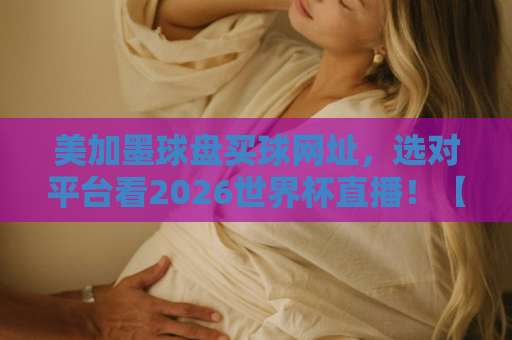 美加墨球盘买球网址，选对平台看2026世界杯直播！【美加墨世界杯直播站】实测推荐