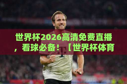 世界杯2026高清免费直播，看球必备！【世界杯体育直播评球】极致观赛体验