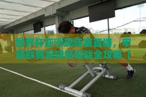 世界杯亚洲现场赛直播，甲级联赛足球站观战全攻略【世界杯亚洲现场赛直播】