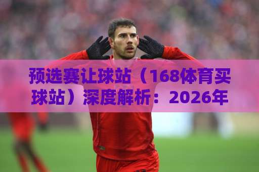 预选赛让球站（168体育买球站）深度解析：2026年看盘技巧与避坑指南