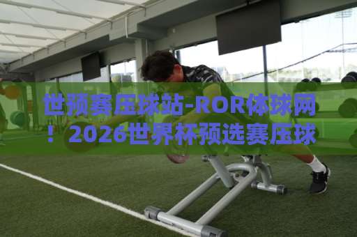 世预赛压球站-ROR体球网！2026世界杯预选赛压球首选平台【世预赛压球站】用户体验深度评测