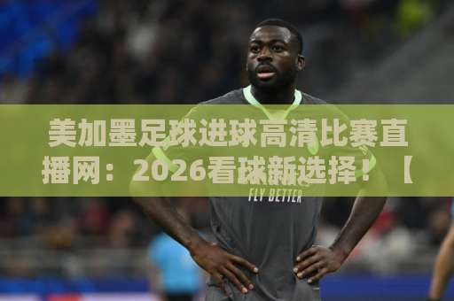 美加墨足球进球高清比赛直播网：2026看球新选择！【美加墨足球】赛事直播全攻略