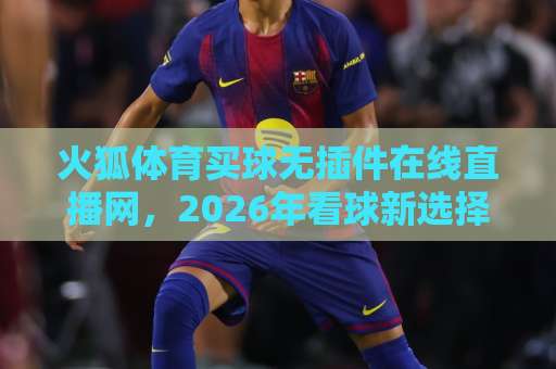 火狐体育买球无插件在线直播网,2026年看球新选择【火狐体育】体验升级 火狐体育买球无插件在线直播网,2026年看球新选择【火狐体育】体验升级
