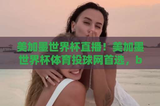 美加墨世界杯直播！美加墨世界杯体育投球网首选，best365体育带你嗨翻2026