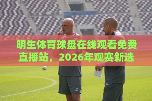 明生体育球盘在线观看免费直播站,2026年观赛新选择!高效锁定精彩赛事 明生体育球盘在线观看免费直播站,2026年观赛新选择!高效锁定精彩赛事