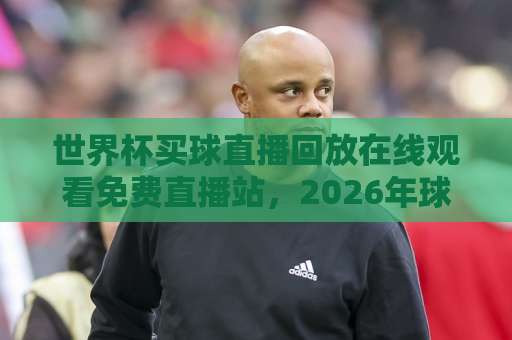 世界杯买球直播回放在线观看免费直播站，2026年球迷必备指南！【世界杯免费直播】高清回放一网打尽