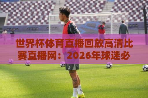 世界杯体育直播回放高清比赛直播网：2026年球迷必备观赛指南【世界杯体育直播回放高清比赛直播网】