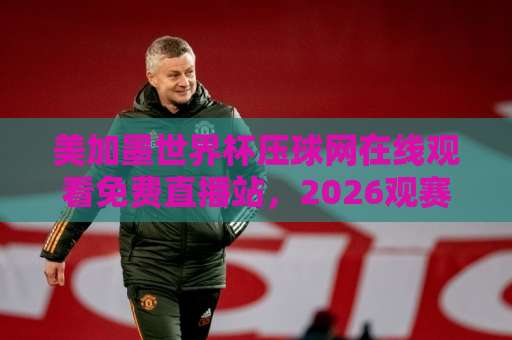 美加墨世界杯压球网在线观看免费直播站，2026观赛新选择【美加墨世界杯】球迷必备指南