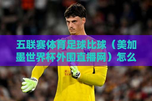 五联赛体育足球比球（美加墨世界杯外围直播网）怎么选？这3个平台值得关注