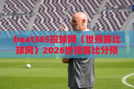 beat365投球网（世预赛比球网）2026世预赛比分预测：这些冷门你注意到了吗？