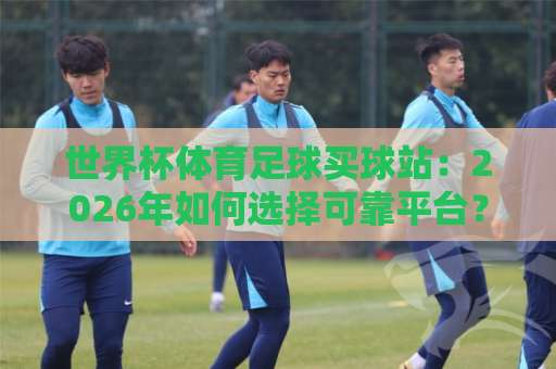 世界杯体育足球买球站:2026年如何选择可靠平台?【火狐体育买球网】深度解析 世界杯体育足球买球站:2026年如何选择可靠平台?【火狐体育买球网】深度解析