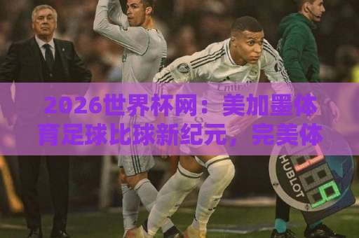 2026世界杯网：美加墨体育足球比球新纪元，完美体育买球指南与观赛攻略