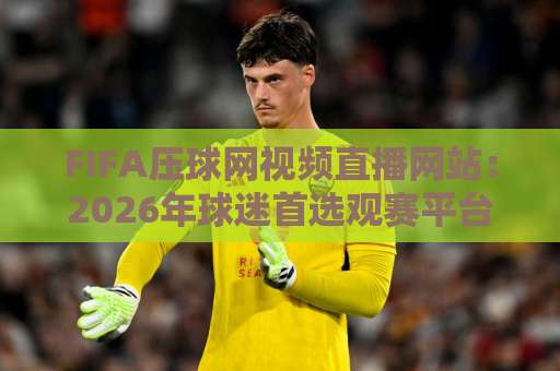 FIFA压球网视频直播网站:2026年球迷首选观赛平台【FIFA压球网】深度体验报告 FIFA压球网视频直播网站:2026年球迷首选观赛平台【FIFA压球网】深度体验报告