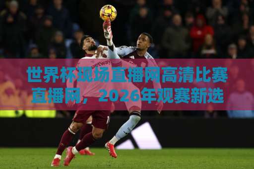 世界杯现场直播网高清比赛直播网,2026年观赛新选择!【世界杯直播】你不可错过的平台 世界杯现场直播网高清比赛直播网,2026年观赛新选择!【世界杯直播】你不可错过的平台