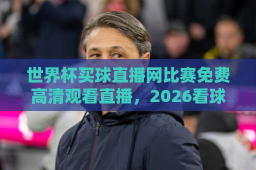 世界杯买球直播网比赛免费高清观看直播，2026看球不花一分钱！【世界杯直播】全攻略