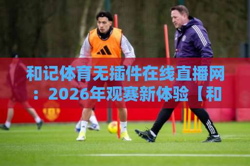 和记体育无插件在线直播网：2026年观赛新体验【和记体育】让球迷告别卡顿与等待
