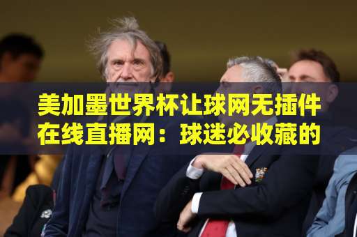 美加墨世界杯让球网无插件在线直播网:球迷必收藏的高清观赛指南【美加墨世界杯】 美加墨世界杯让球网无插件在线直播网:球迷必收藏的高清观赛指南【美加墨世界杯】