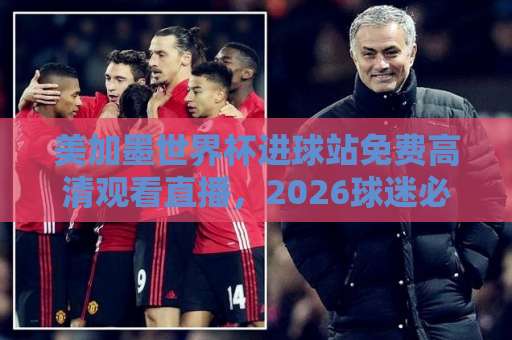 美加墨世界杯进球站免费高清观看直播，2026球迷必看指南！【世界杯直播】