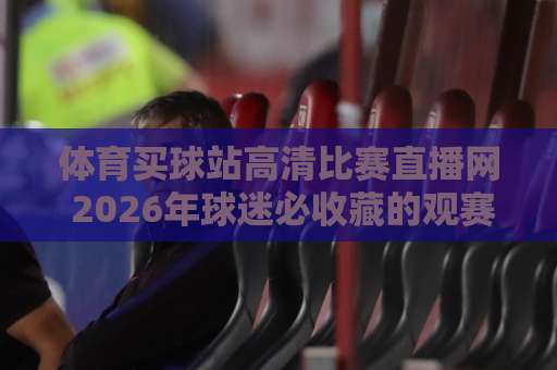 体育买球站高清比赛直播网 2026年球迷必收藏的观赛指南【体育买球站高清比赛直播网】
