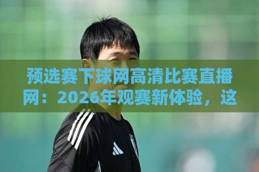 预选赛下球网高清比赛直播网：2026年观赛新体验，这些细节让你秒懂！【预选赛下球网高清比赛直播网】