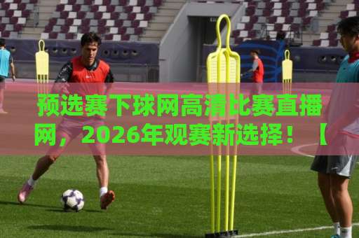 预选赛下球网高清比赛直播网，2026年观赛新选择！【预选赛下球网高清比赛直播网】全面测评