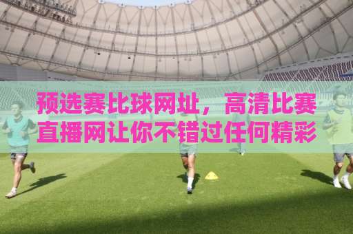 预选赛比球网址，高清比赛直播网让你不错过任何精彩瞬间
