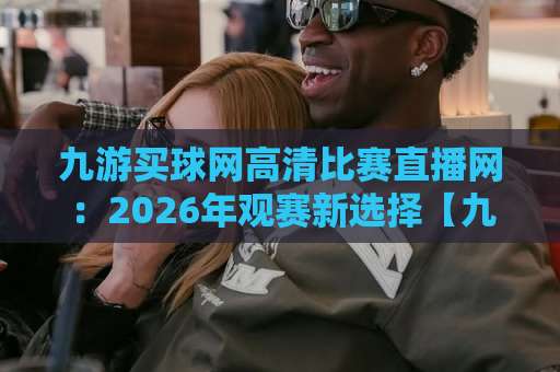 九游买球网高清比赛直播网:2026年观赛新选择【九游买球网】实测体验 九游买球网高清比赛直播网:2026年观赛新选择【九游买球网】实测体验