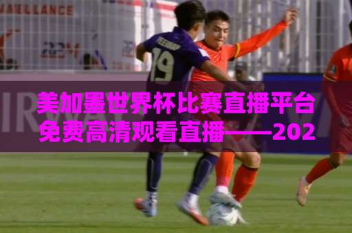 美加墨世界杯比赛直播平台免费高清观看直播——2026球迷必备指南【免费高清入口】