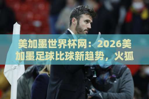 美加墨世界杯网：2026美加墨足球比球新趋势，火狐买球站如何引领观赛体验？