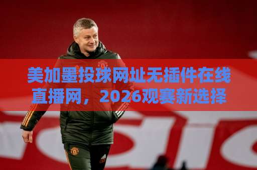 美加墨投球网址无插件在线直播网，2026观赛新选择！【无插件直播】畅享高清流畅
