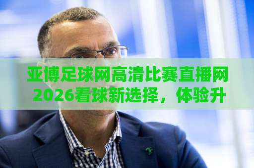 亚博足球网高清比赛直播网 2026看球新选择，体验升级【亚博足球网】