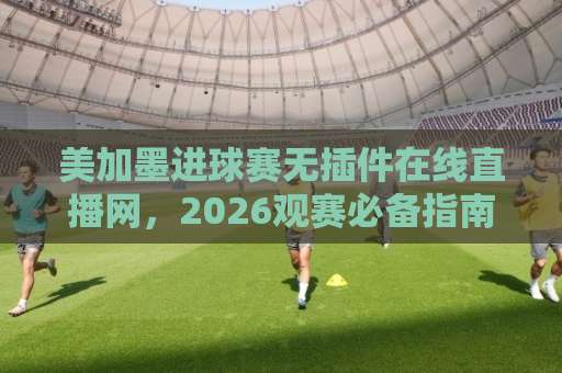 美加墨进球赛无插件在线直播网，2026观赛必备指南【美加墨进球赛无插件在线直播网】