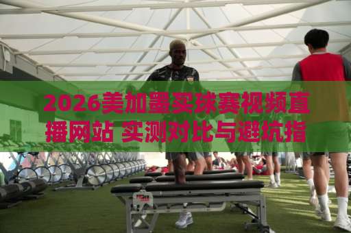 2026美加墨买球赛视频直播网站 实测对比与避坑指南【2026美加墨世界杯直播】