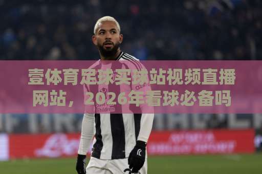 壹体育足球买球站视频直播网站，2026年看球必备吗？【壹体育足球买球站】体验分享