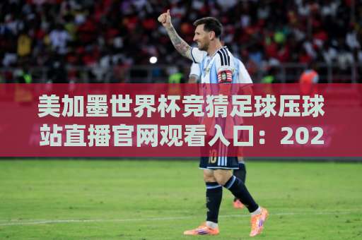 美加墨世界杯竞猜足球压球站直播官网观看入口:2026年观赛与投注全攻略 美加墨世界杯竞猜足球压球站直播官网观看入口:2026年观赛与投注全攻略