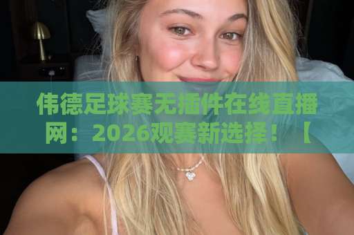 伟德足球赛无插件在线直播网：2026观赛新选择！【伟德足球赛】无插件直播体验升级