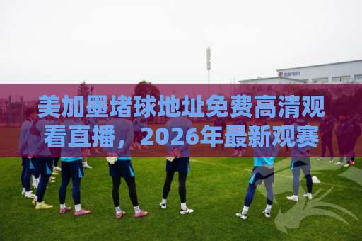 美加墨堵球地址免费高清观看直播,2026年最新观赛攻略 美加墨堵球地址免费高清观看直播,2026年最新观赛攻略