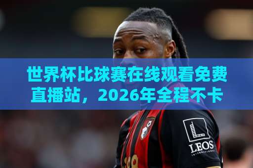 世界杯比球赛在线观看免费直播站,2026年全程不卡顿【观赛攻略】 世界杯比球赛在线观看免费直播站,2026年全程不卡顿【观赛攻略】