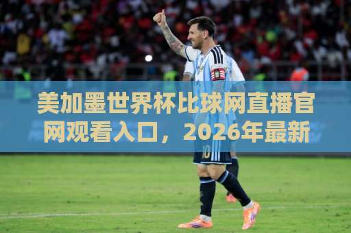 美加墨世界杯比球网直播官网观看入口，2026年最新观赛指南【美加墨世界杯】官方入口汇总