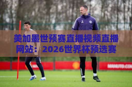 美加墨世预赛直播视频直播网站：2026世界杯预选赛观赛攻略【美加墨世预赛】免费高清平台盘点