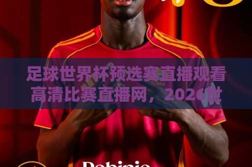足球世界杯预选赛直播观看高清比赛直播网，2026世预赛观赛全攻略