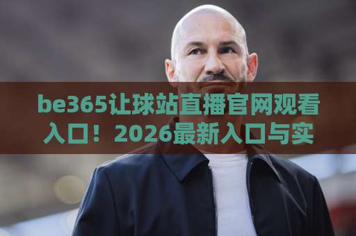 be365让球站直播官网观看入口!2026最新入口与实用指南【be365让球站】全面解析 be365让球站直播官网观看入口!2026最新入口与实用指南【be365让球站】全面解析