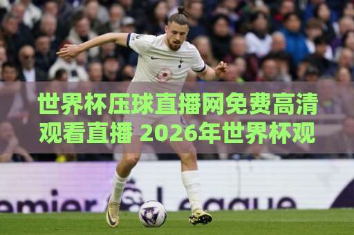 世界杯压球直播网免费高清观看直播 2026年世界杯观赛指南：全网最全免费高清直播平台实测对比，附避坑建议【世界杯压球直播网】
