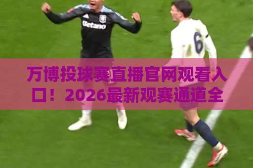 万博投球赛直播官网观看入口！2026最新观赛通道全解析【万博投球赛】
