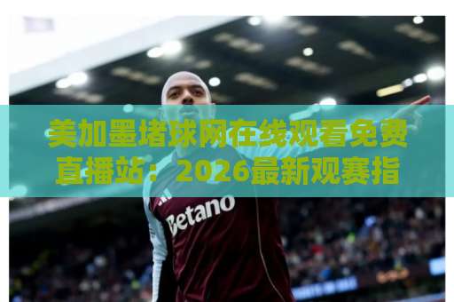 美加墨堵球网在线观看免费直播站:2026最新观赛指南与平台推荐 美加墨堵球网在线观看免费直播站:2026最新观赛指南与平台推荐