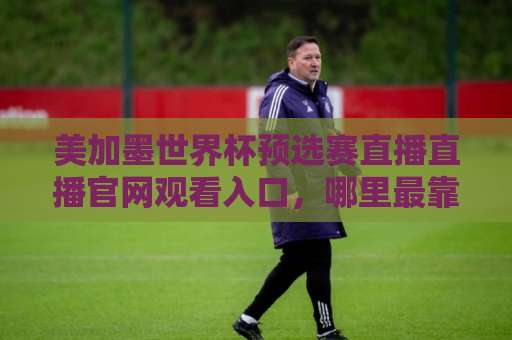 美加墨世界杯预选赛直播直播官网观看入口,哪里最靠谱?【2026世预赛】官方通道与观赛全攻略 美加墨世界杯预选赛直播直播官网观看入口,哪里最靠谱?【2026世预赛】官方通道与观赛全攻略